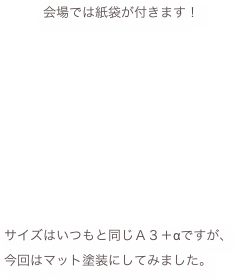 　　　　会場では紙袋が付きます！











　サイズはいつもと同じＡ３＋αですが、
　今回はマット塗装にしてみました。