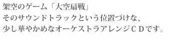 架空のゲーム「大空扇戦」
そのサウンドトラックという位置づけな、
少し華やかめなオーケストラアレンジＣＤです。