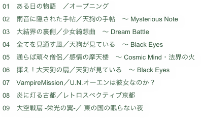 01　ある日の物語　／オープニング02　雨音に隠された手帖／天狗の手帖　～ Mysterious Note03　大結界の裏側／少女綺想曲　～ Dream Battle04　全てを見通す風／天狗が見ている　～ Black Eyes05　通らば頑々僧侶／感情の摩天楼　～ Cosmic Mind・法界の火06　揮え！大天狗の扇／天狗が見ている　～ Black Eyes07　VampireMission／U.N.オーエンは彼女なのか？08　炎に灯る古都／レトロスペクティブ京都09　大空戦扇 -栄光の翼-／ 東の国の眠らない夜
