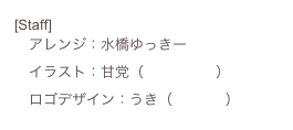 [Staff]
　アレンジ：水橋ゆっきー
　イラスト：甘党（ひとみしり）
　ロゴデザイン：うき（405号室）