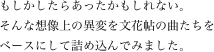 
もしかしたらあったかもしれない。
そんな想像上の異変を文花帖の曲たちを
ベースにして詰め込んでみました。